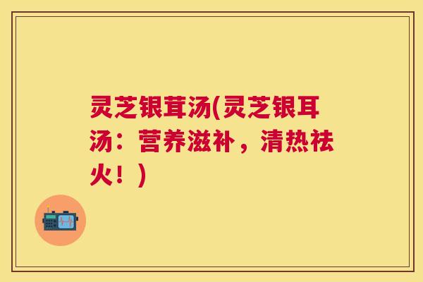 灵芝银茸汤(灵芝银耳汤：营养滋补，清热祛火！)