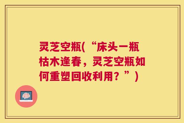 灵芝空瓶(“床头一瓶枯木逢春,灵芝空瓶如何重塑回收利用?”) 灵芝空瓶(“床头一瓶枯木逢春,灵芝空瓶如何重塑回收利用?”)
