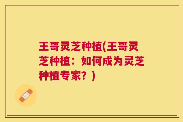王哥灵芝种植(王哥灵芝种植：如何成为灵芝种植专家？)