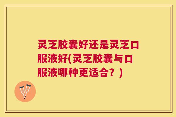 灵芝胶囊好还是灵芝口服液好(灵芝胶囊与口服液哪种更适合?) 灵芝胶囊好还是灵芝口服液好(灵芝胶囊与口服液哪种更适合?)
