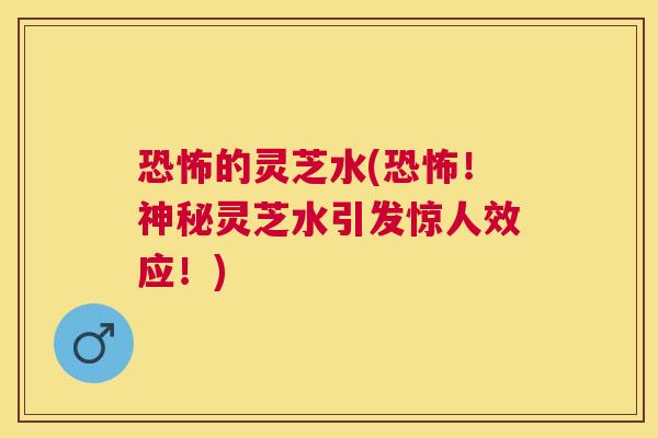 恐怖的灵芝水(恐怖！神秘灵芝水引发惊人效应！)