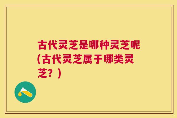 古代灵芝是哪种灵芝呢(古代灵芝属于哪类灵芝？)