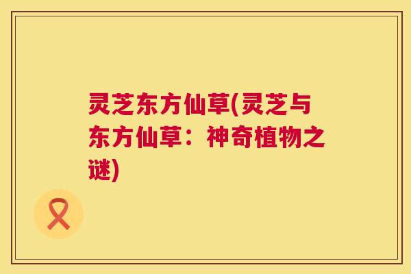 灵芝东方仙草(灵芝与东方仙草:神奇植物之谜) 灵芝东方仙草(灵芝与东方仙草:神奇植物之谜)