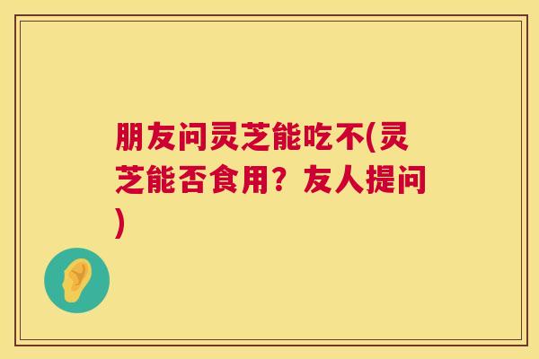 朋友问灵芝能吃不(灵芝能否食用?友人提问) 朋友问灵芝能吃不(灵芝能否食用?友人提问)