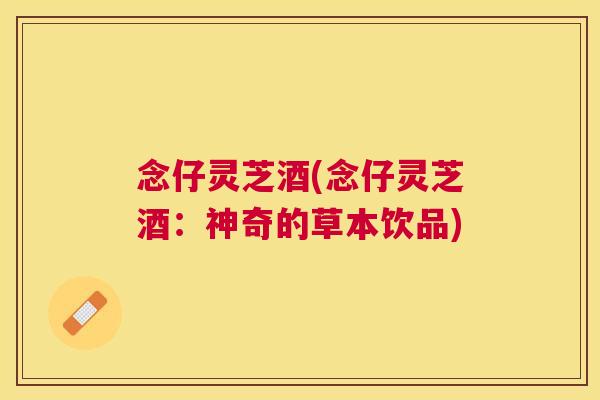 念仔灵芝酒(念仔灵芝酒:神奇的草本饮品) 念仔灵芝酒(念仔灵芝酒:神奇的草本饮品)