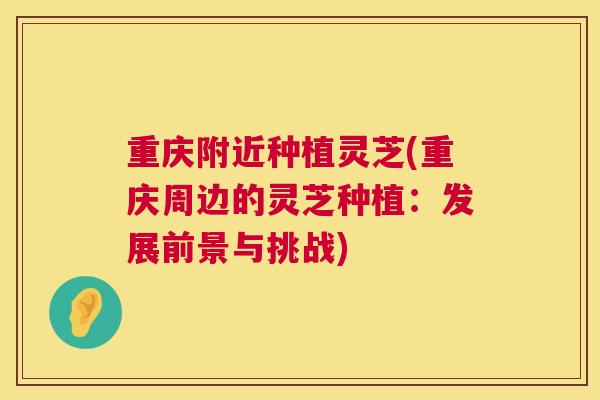 重庆附近种植灵芝(重庆周边的灵芝种植:发展前景与挑战) 重庆附近种植灵芝(重庆周边的灵芝种植:发展前景与挑战)
