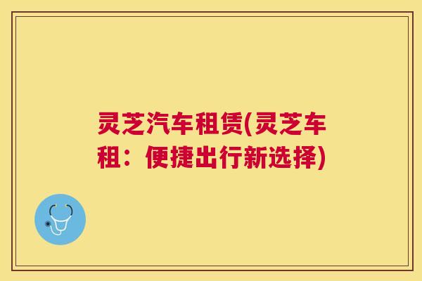 灵芝汽车租赁(灵芝车租:便捷出行新选择) 灵芝汽车租赁(灵芝车租:便捷出行新选择)
