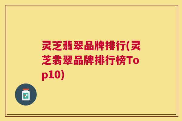 灵芝翡翠品牌排行(灵芝翡翠品牌排行榜Top10) 灵芝翡翠品牌排行(灵芝翡翠品牌排行榜Top10)