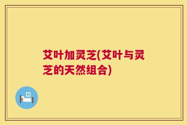 艾叶加灵芝(艾叶与灵芝的天然组合) 艾叶加灵芝(艾叶与灵芝的天然组合)