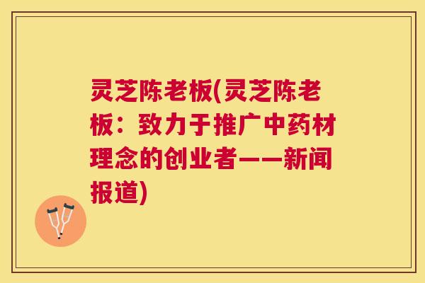 灵芝陈老板(灵芝陈老板:致力于推广材理念的创业者——新闻报道) 灵芝陈老板(灵芝陈老板:致力于推广材理念的创业者——新闻报道)