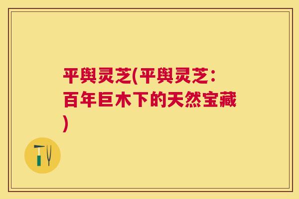 平舆灵芝(平舆灵芝:百年巨木下的天然宝藏) 平舆灵芝(平舆灵芝:百年巨木下的天然宝藏)