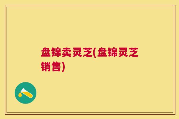 盘锦卖灵芝(盘锦灵芝销售)