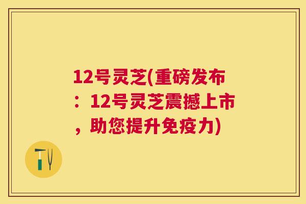 12号灵芝(重磅发布:12号灵芝震撼上市,助您提升免疫力) 12号灵芝(重磅发布:12号灵芝震撼上市,助您提升免疫力)