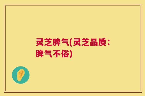 灵芝脾气(灵芝品质:脾气不俗) 灵芝脾气(灵芝品质:脾气不俗)