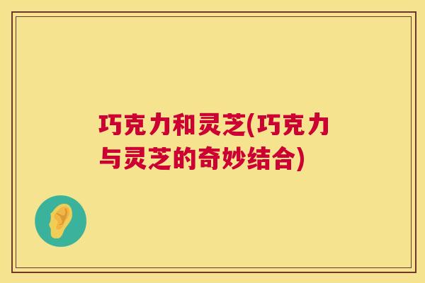 巧克力和灵芝(巧克力与灵芝的奇妙结合) 巧克力和灵芝(巧克力与灵芝的奇妙结合)