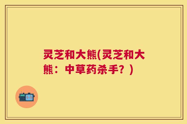 灵芝和大熊(灵芝和大熊:中草药杀手?) 灵芝和大熊(灵芝和大熊:中草药杀手?)