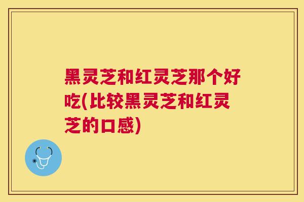 黑灵芝和红灵芝那个好吃(比较黑灵芝和红灵芝的口感) 黑灵芝和红灵芝那个好吃(比较黑灵芝和红灵芝的口感)