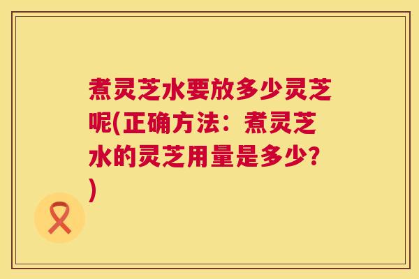 煮灵芝水要放多少灵芝呢(正确方法：煮灵芝水的灵芝用量是多少？)