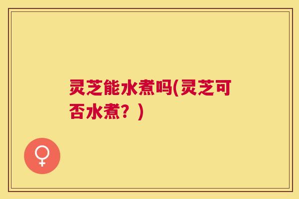灵芝能水煮吗(灵芝可否水煮？)