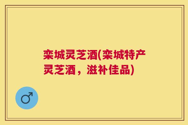 栾城灵芝酒(栾城特产灵芝酒,滋补佳品) 栾城灵芝酒(栾城特产灵芝酒,滋补佳品)