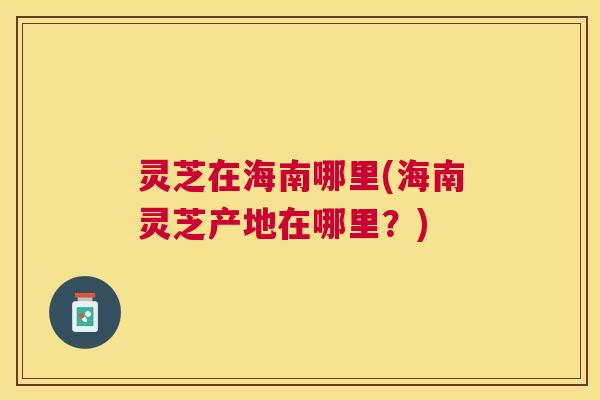 灵芝在海南哪里(海南灵芝产地在哪里？)