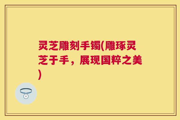灵芝雕刻手镯(雕琢灵芝于手，展现国粹之美)