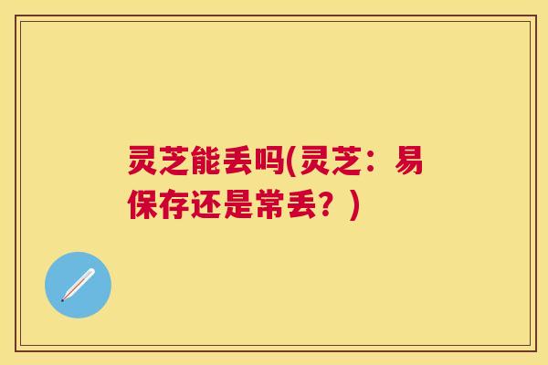 灵芝能丢吗(灵芝:易保存还是常丢?) 灵芝能丢吗(灵芝:易保存还是常丢?)