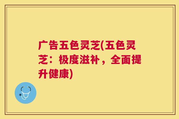广告五色灵芝(五色灵芝：极度滋补，全面提升健康)