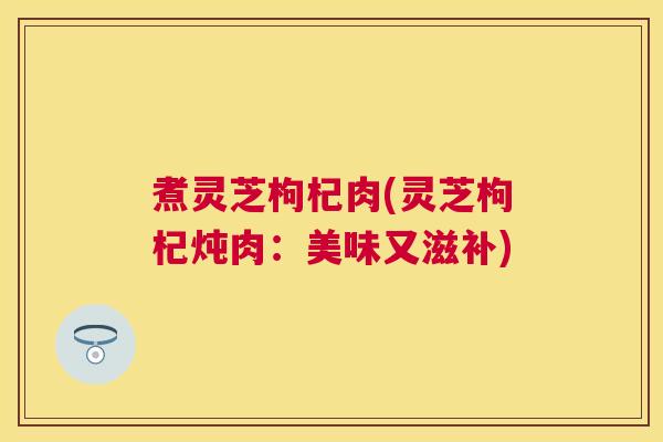 煮灵芝枸杞肉(灵芝枸杞炖肉：美味又滋补)
