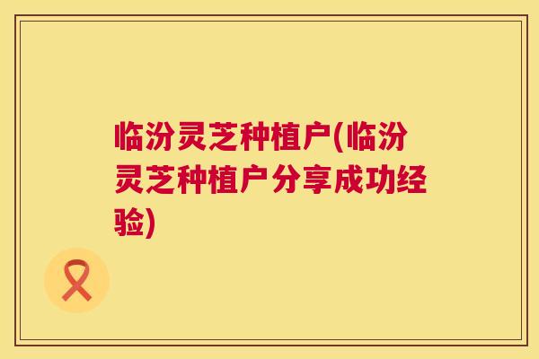 临汾灵芝种植户(临汾灵芝种植户分享成功经验) 临汾灵芝种植户(临汾灵芝种植户分享成功经验)