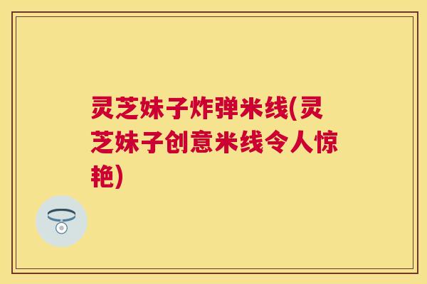 灵芝妹子炸弹米线(灵芝妹子创意米线令人惊艳) 灵芝妹子炸弹米线(灵芝妹子创意米线令人惊艳)