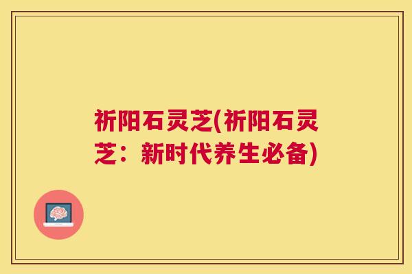 祈阳石灵芝(祈阳石灵芝:新时代养生必备) 祈阳石灵芝(祈阳石灵芝:新时代养生必备)