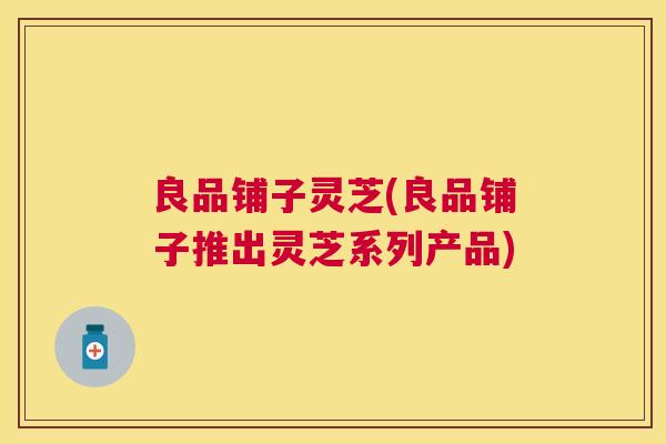 良品铺子灵芝(良品铺子推出灵芝系列产品) 良品铺子灵芝(良品铺子推出灵芝系列产品)