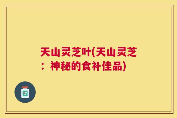 天山灵芝叶(天山灵芝:神秘的食补佳品) 天山灵芝叶(天山灵芝:神秘的食补佳品)