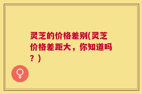灵芝的价格差别(灵芝价格差距大,你知道吗?) 灵芝的价格差别(灵芝价格差距大,你知道吗?)