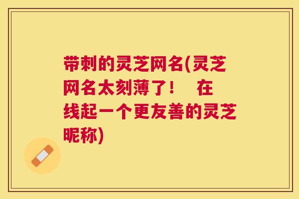 带刺的灵芝网名(灵芝网名太刻薄了! 在线起一个更友善的灵芝昵称) 带刺的灵芝网名(灵芝网名太刻薄了! 在线起一个更友善的灵芝昵称)
