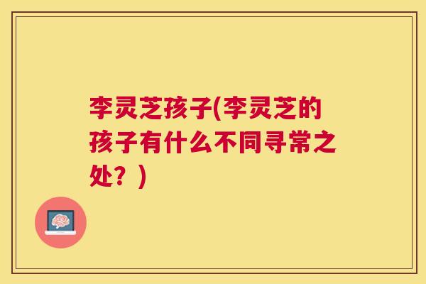 李灵芝孩子(李灵芝的孩子有什么不同寻常之处？)