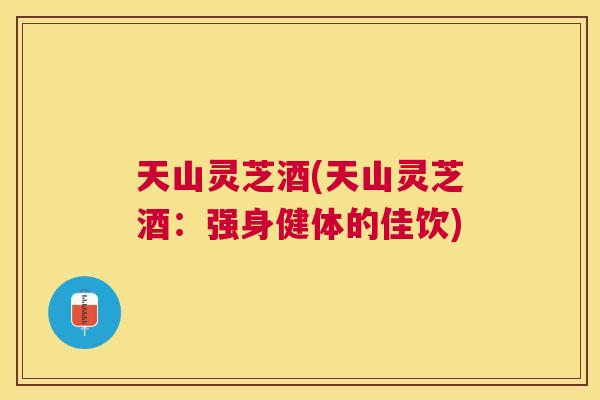 天山灵芝酒(天山灵芝酒:强身健体的佳饮) 天山灵芝酒(天山灵芝酒:强身健体的佳饮)