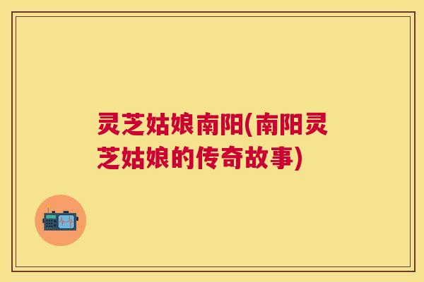 灵芝姑娘南阳(南阳灵芝姑娘的传奇故事) 灵芝姑娘南阳(南阳灵芝姑娘的传奇故事)