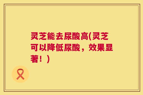 灵芝能去尿酸高(灵芝可以降低尿酸，效果显著！)