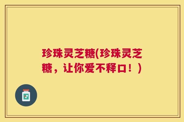 珍珠灵芝糖(珍珠灵芝糖,让你爱不释口!) 珍珠灵芝糖(珍珠灵芝糖,让你爱不释口!)