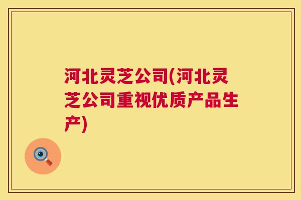 河北灵芝公司(河北灵芝公司重视优质产品生产)