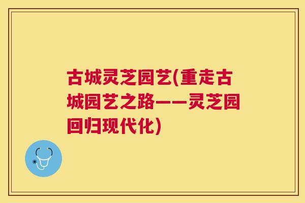 古城灵芝园艺(重走古城园艺之路——灵芝园回归现代化) 古城灵芝园艺(重走古城园艺之路——灵芝园回归现代化)