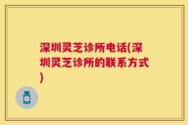 深圳灵芝诊所电话(深圳灵芝诊所的联系方式) 深圳灵芝诊所电话(深圳灵芝诊所的联系方式)