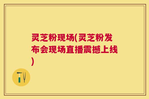 灵芝粉现场(灵芝粉发布会现场直播震撼上线)
