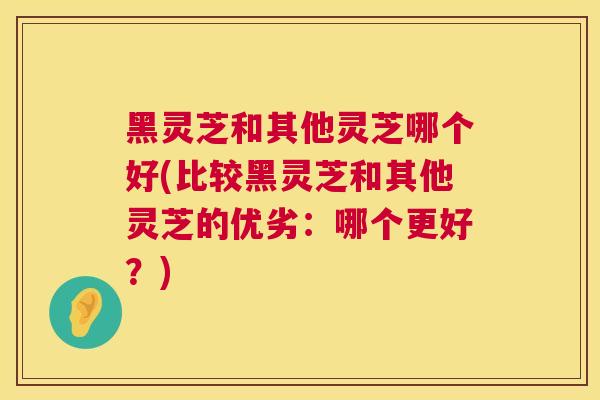 黑灵芝和其他灵芝哪个好(比较黑灵芝和其他灵芝的优劣:哪个更好?) 黑灵芝和其他灵芝哪个好(比较黑灵芝和其他灵芝的优劣:哪个更好?)