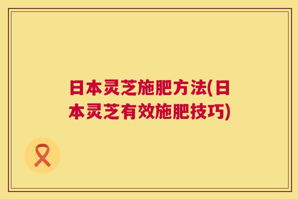 日本灵芝施肥方法(日本灵芝有效施肥技巧) 日本灵芝施肥方法(日本灵芝有效施肥技巧)
