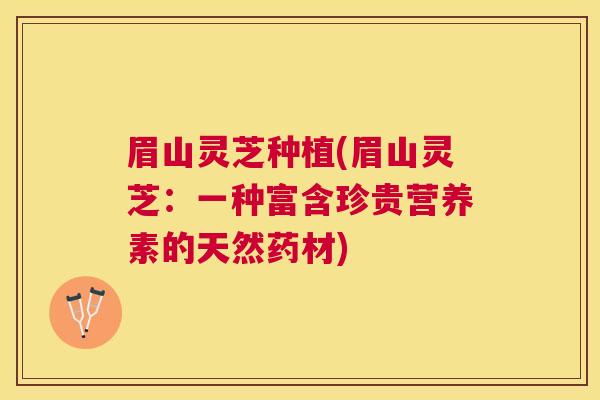 眉山灵芝种植(眉山灵芝：一种富含珍贵营养素的天然药材)