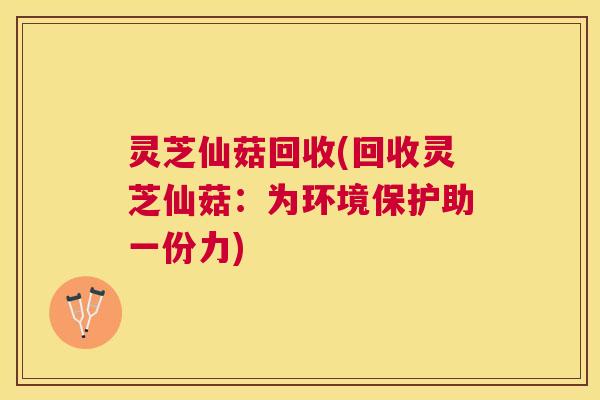 灵芝仙菇回收(回收灵芝仙菇:为环境保护助一份力) 灵芝仙菇回收(回收灵芝仙菇:为环境保护助一份力)