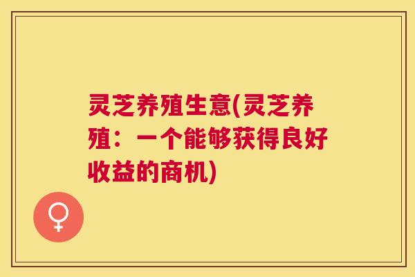 灵芝养殖生意(灵芝养殖:一个能够获得良好收益的商机) 灵芝养殖生意(灵芝养殖:一个能够获得良好收益的商机)